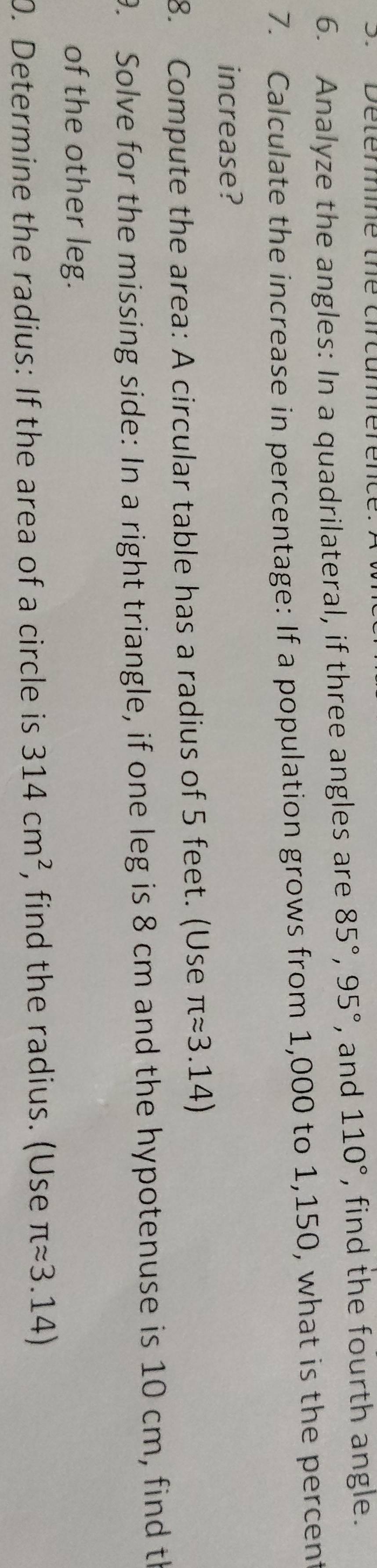 Analyze the angles: In a quadrilateral, if three angles are 85°, 95° , and 110° , find the fourth angle. 
7. Calculate the increase in percentage: If a population grows from 1,000 to 1,150, what is the percent 
increase? 
8. Compute the area: A circular table has a radius of 5 feet. (Use π approx 3.14)
9. Solve for the missing side: In a right triangle, if one leg is 8 cm and the hypotenuse is 10 cm, find th 
of the other leg. 
0. Determine the radius: If the area of a circle is 314cm^2 , find the radius. (Use π approx 3.14)