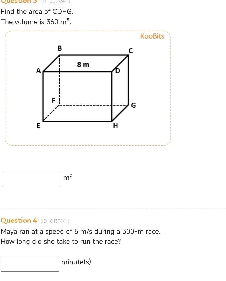 (ID 10029941) 
Find the area of CDHG. 
The volume is 360m^3. 
KooBits
□ m^2
Question 4 (ID 10137441) 
Maya ran at a speed of 5 m/s during a 300-m race. 
How long did she take to run the race?
□ minute (s)