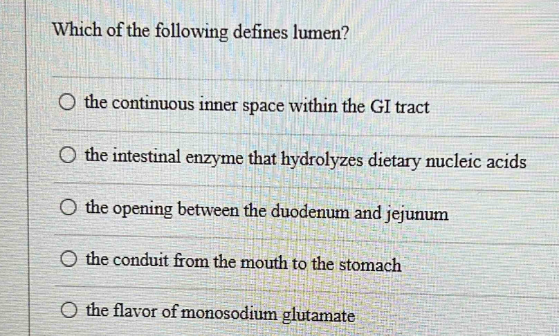 Which of the following defines lumen?
the continuous inner space within the GI tract
the intestinal enzyme that hydrolyzes dietary nucleic acids
the opening between the duodenum and jejunum
the conduit from the mouth to the stomach
the flavor of monosodium glutamate