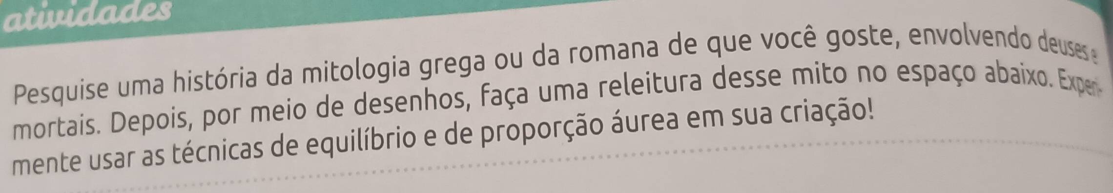 atividades 
Pesquise uma história da mitologia grega ou da romana de que você goste, envolvendo deuses 
mortais. Depois, por meio de desenhos, faça uma releitura desse mito no espaço abaixo. Exper 
mente usar as técnicas de equilíbrio e de proporção áurea em sua criação!