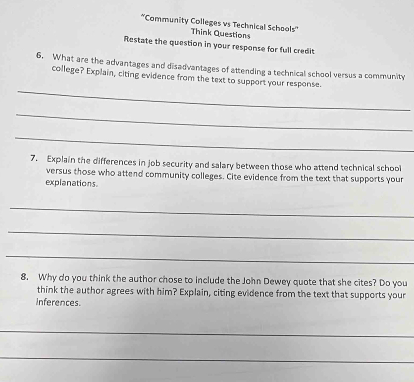 “Community Colleges vs Technical Schools” 
Think Questions 
Restate the question in your response for full credit 
6. What are the advantages and disadvantages of attending a technical school versus a community 
_ 
college? Explain, citing evidence from the text to support your response. 
_ 
_ 
7. Explain the differences in job security and salary between those who attend technical school 
versus those who attend community colleges. Cite evidence from the text that supports your 
explanations. 
_ 
_ 
_ 
8. Why do you think the author chose to include the John Dewey quote that she cites? Do you 
think the author agrees with him? Explain, citing evidence from the text that supports your 
inferences. 
_ 
_