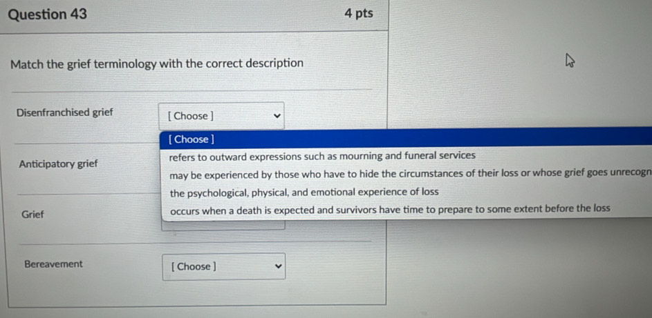 Match the grief terminology with the correct description
Disenfranchised grief [ Choose ]
[ Choose ]
Anticipatory grief refers to outward expressions such as mourning and funeral services
may be experienced by those who have to hide the circumstances of their loss or whose grief goes unrecogr
the psychological, physical, and emotional experience of loss
Grief occurs when a death is expected and survivors have time to prepare to some extent before the loss
Bereavement [ Choose ]