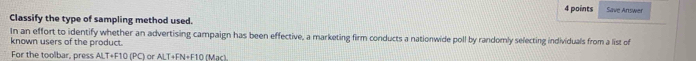 Save Answer 
Classify the type of sampling method used. 
In an effort to identify whether an advertising campaign has been effective, a marketing firm conducts a nationwide poll by randomly selecting individuals from a list of 
known users of the product. 
For the toolbar, press ALT+F10 (PC) or ALT+FN+F10 (Mạc).