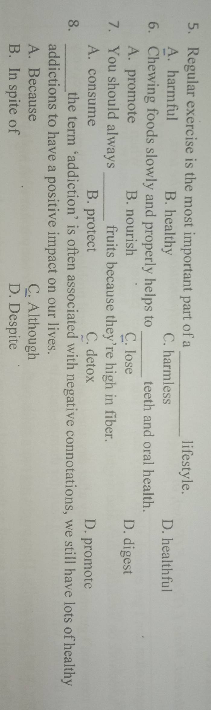 Regular exercise is the most important part of a _lifestyle.
A. harmful B. healthy C. harmless D. healthful
6. Chewing foods slowly and properly helps to _teeth and oral health.
A. promote B. nourish C. lose D. digest
7. You should always _fruits because they’re high in fiber.
A. consume B. protect C. detox D. promote
8. _the term ‘addiction’ is often associated with negative connotations, we still have lots of healthy
addictions to have a positive impact on our lives.
A. Because C. Although
B. In spite of D. Despite