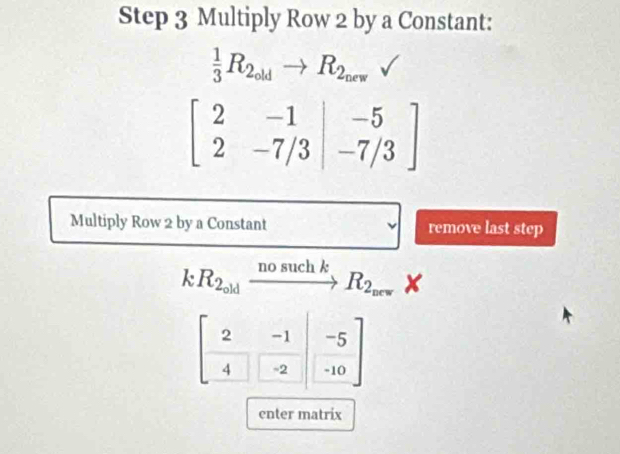 Step 3 Multiply Row 2 by a Constant:
 1/3 R_2_oldto R_2_new
beginbmatrix 2&-1 2&-7/3endbmatrix _/3endarray ]
Multiply Row 2 by a Constant remove last step
kR_2_oldxrightarrow nosuchkR_2_orwX
beginbmatrix 2&-1 -4&-2endbmatrix beginbmatrix beginarrayr -5 -10endbmatrix
enter matrix