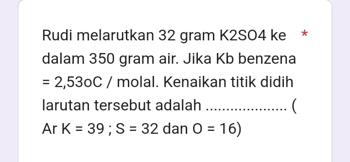 Rudi melarutkan 32 gram K2SO4 ke * 
dalam 350 gram air. Jika Kb benzena
=2,53oC/ molal. Kenaikan titik didih 
larutan tersebut adalah ( 
Ar K=39; S=32 dan O=16)