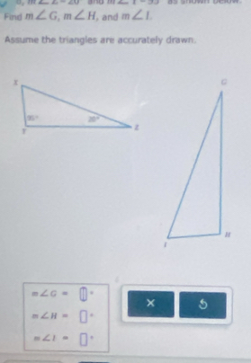 π ∠ 6=∠ 1=∠ U ang BI∠ _ 1-9J
Find m∠ G,m∠ H , and m∠ L
Assume the triangles are accurately drawn.
m∠ c=□°
× 5
m∠ H=□°
m∠ I=□°