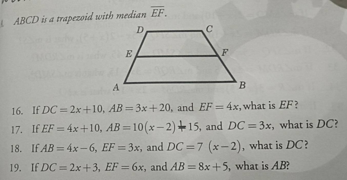 ABCD is a trapezoid with median overline EF. 
16. If DC=2x+10, AB=3x+20 , and EF=4x ,what is EF ? 
17. If EF=4x+10, AB=10(x-2)-15 , and DC=3x , what is DC? 
18. If AB=4x-6, EF=3x , and DC=7(x-2) , what is DC? 
19. If DC=2x+3, EF=6x , and AB=8x+5 , what is AB?