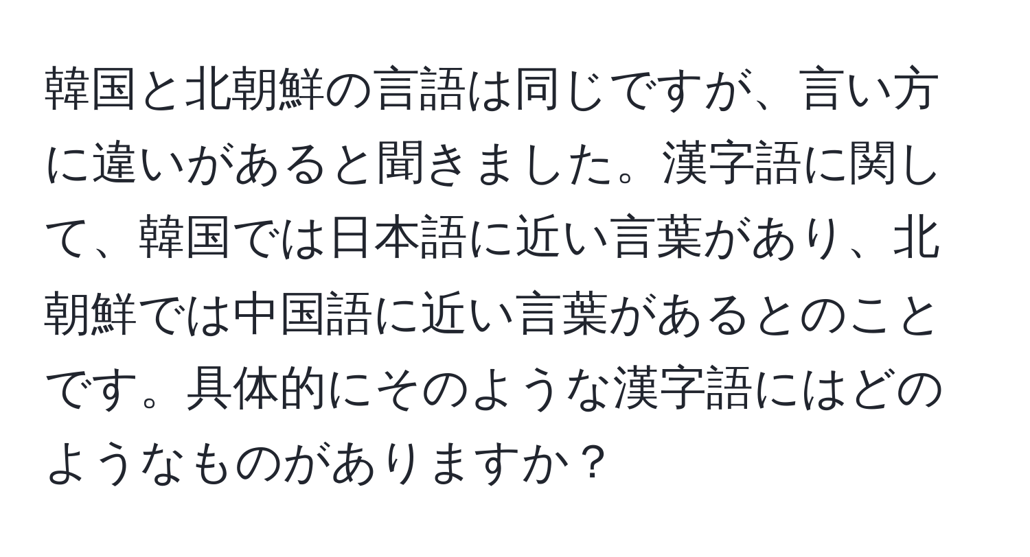 韓国と北朝鮮の言語は同じですが、言い方に違いがあると聞きました。漢字語に関して、韓国では日本語に近い言葉があり、北朝鮮では中国語に近い言葉があるとのことです。具体的にそのような漢字語にはどのようなものがありますか？