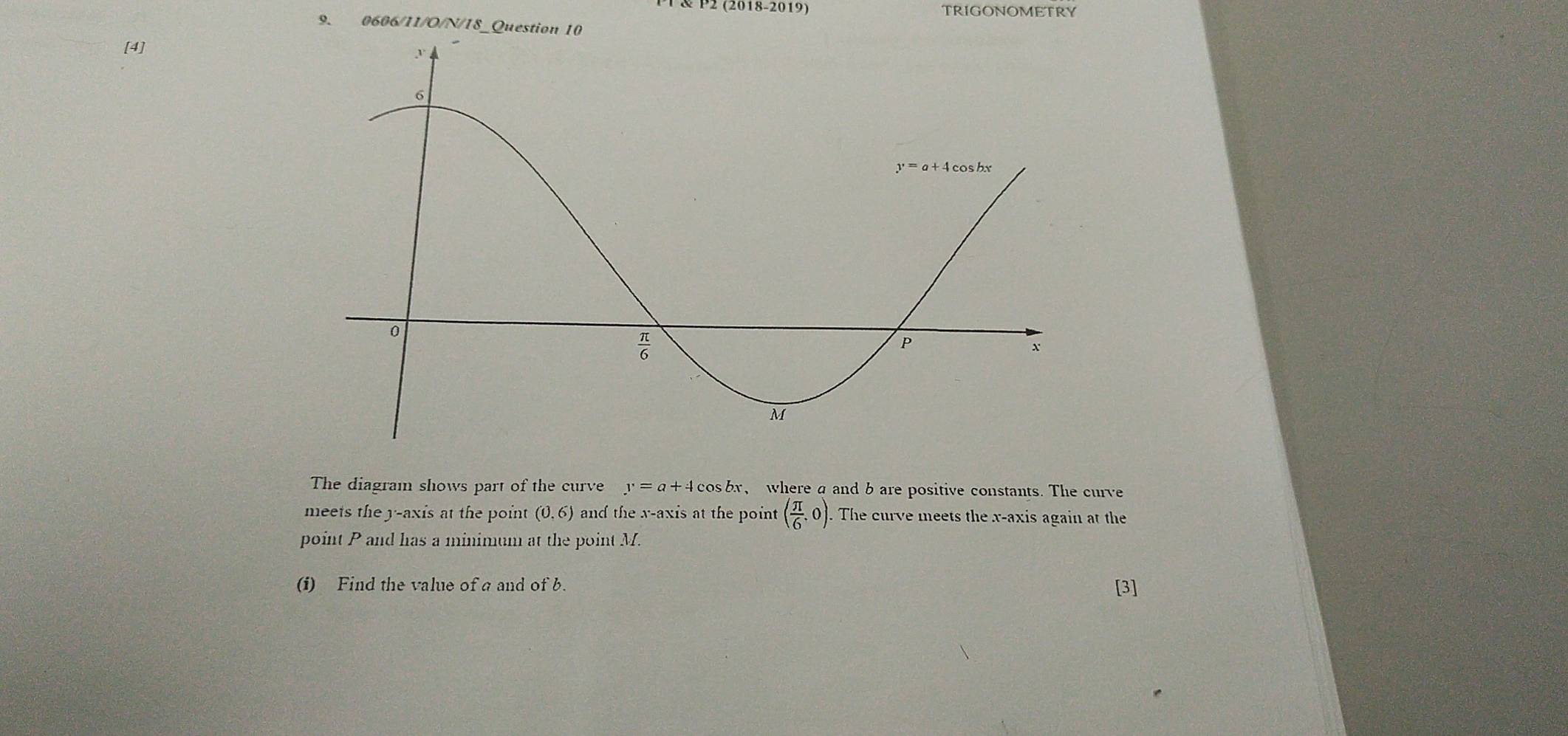 P2 (2018-2019) TRIGONOMETRY
9. 0606/1 I/O/N/IS _Question
[4]
The diagram shows part of the curve y=a+4cos bx y where a and b are positive constants. The curve
meets the y-axis at the point (0,6) and the x-axis at the point ( π /6 ,0). The curve meets the x-axis again at the
point P and has a minimum at the point M.
(i) Find the value of a and of b. [3]