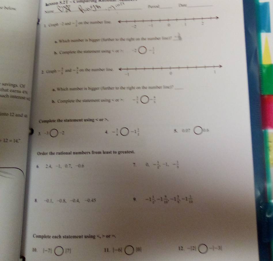 Kesson 5,21 - Comparing Ritonn
se bélène
Nng_ (4mx)^2 _Date_
1. Graph - 2 and - 1/2  on the number li
a. Which number is bigger (further to the right on the number lime)?_
b. Complete the satement using - ( - 3/2 
2. Gruph - 5/5  and - 4/5  on the number 
savings. Of
that earns 4%. Which number is bigger (further to the right on the number line)?_
nach interes v
. Complete the statement using < or  . - 3/3  )- 4/5 
into 12 and 4
Complete the statement using or .
3. -3bigcirc -2 - 3/4  -1 1/2  5. 0.07 □ 0.6
4
+12=14°
Order the rational numbers from least to greatest.
1.
6. 2.4, −1 、 0.7, −0.6 a, - 1/2 , -4, -frac 13 1/8 
8. −0.1, −0.8, −0.4, −0.45
。 -1 4/5 , -1 4/10 , -1 3/5 , -1 1/10 
Complete each statement using
10. |-7| Om 11. |-6| bigcirc^(|8|) 12. -|2|bigcirc -|-3|