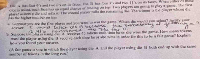 Die A has four 9's and two 0's on its faces. Die B has four 3's and two 11’s on its faces. When either of these 
dice is rolled, each lace has an equal chance of landing on top. Two players are going to play a game. The first 
player selects a die and rolls it. The second player rolls the remaining die. The winner is the player whose die 
has the higher number on top. 
a. Suppose you are the first player and you want to win the game. Which die would you select? Justify your 
answer. 
b. Suppose the player using die A receives 45 tokens each time he or she wins the game. How many tokens 
must the player using die. B receive each time he or she wins in order for this to be a fair game? Explain 
how you found your answer. 
(A fair game is one in which the player using die A and the player using die B both end up with the same 
number of tokens in the long run )