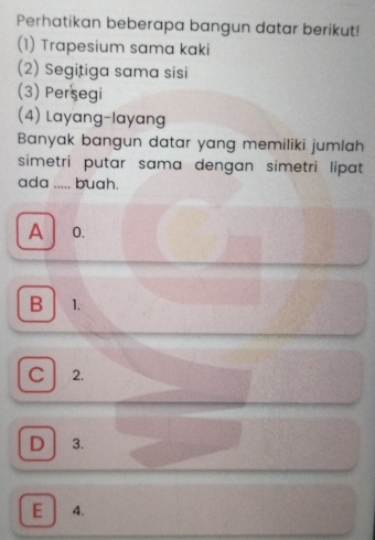 Perhatikan beberapa bangun datar berikut!
(1) Trapesium sama kaki
(2) Segițiga sama sisi
(3) Persegi
(4) Layang-layang
Banyak bangun datar yang memiliki jumlah
simetri putar sama dengan simetri lipat
ada ..... buah.
A 0.
B 1.
C 2.
D 3.
E 4.