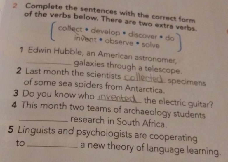 Complete the sentences with the correct form 
of the verbs below. There are two extra verbs. 
collect • develop • discover 

invent •observe •solve 
1 Edwin Hubble, an American astronomer, 
galaxies through a telescope. 
2 Last month the scientists_ specimens 
of some sea spiders from Antarctica. 
3 Do you know who _the electric guitar? 
4 This month two teams of archaeology students 
_research in South Africa. 
5 Linguists and psychologists are cooperating 
to_ 
a new theory of language learning.