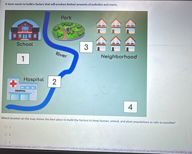 A town wants to build a factory that will produce limited amounts of pollution and waste.
Which location on the map shows the best place to build the factory to keep human, animal, and plant populations as safe as possible?
1
2
3
ps:/student.masteryconnect.com/?iv=1m999lhg4uZrdiHSiTX7wδIok=hKdLcZexiVDJv4P6y3BAKoJqWKLyGh3Va0IqKm3rAHoyE-epJ8MYnY3quUbuswgC2wxQhSsj_6gi