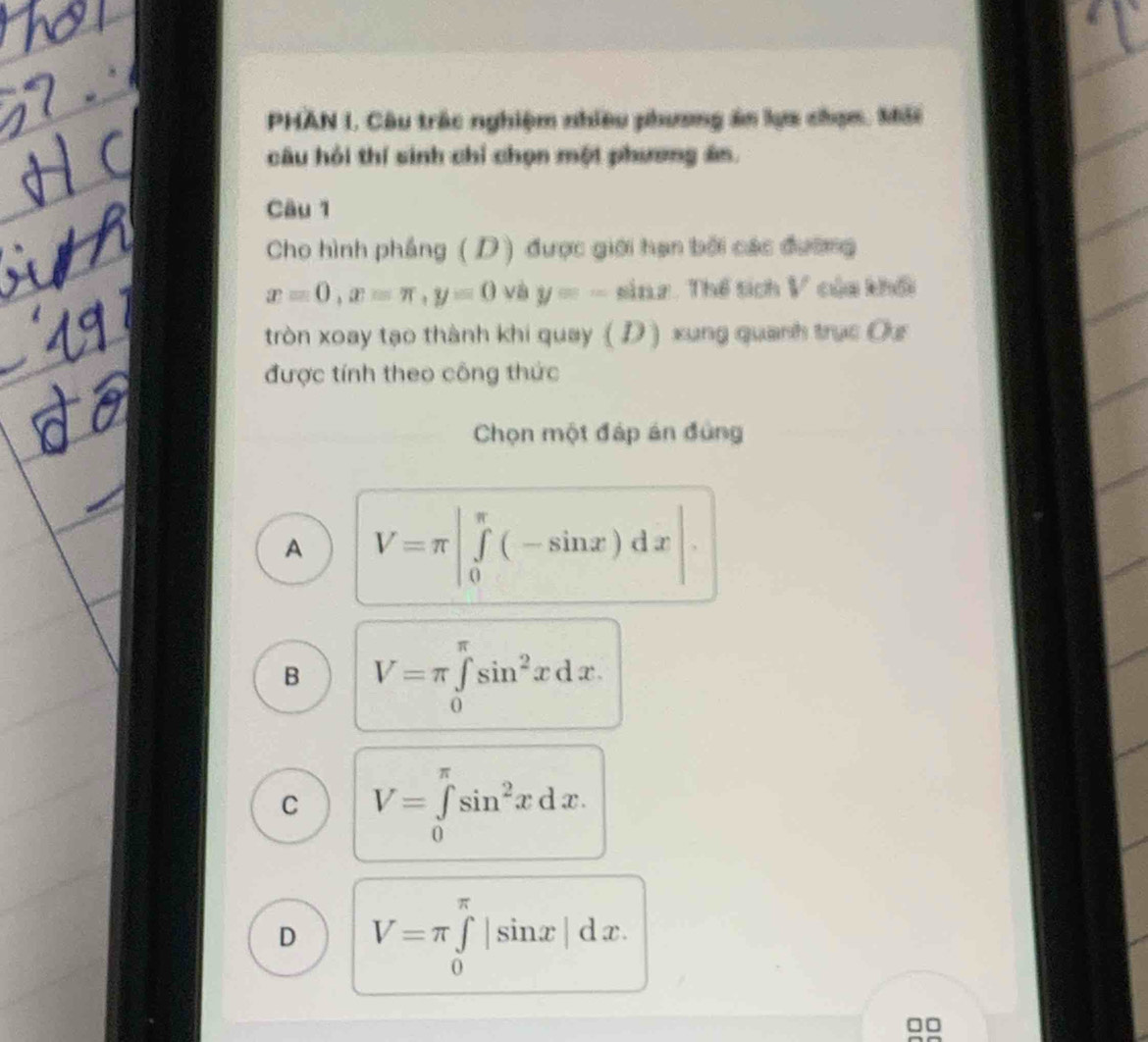 PHAN I. Câu trác nghiệm nhiều phương ăn lựa chạm. Mải
câu hỏi thí sinh chỉ chọn một phương án.
Câu 1
Cho hình phẳng (D) được giới hạn bởi các đường
x=0, x=π , y=0 và y=-sin x Thể tích V của khối
tròn xoay tạo thành khi quay ( D ) xung quanh trục Os
được tính theo công thức
Chọn một đáp án đùng
A V=π |∈tlimits _0^((π)(-sin x)dx|
B V=π ∈tlimits _0^(π)sin ^2)xdx.
C V=∈tlimits _0^((π)sin ^2)xdx.
D V=π ∈tlimits _0^(π)|sin x|dx.