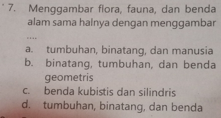 Menggambar flora, fauna, dan benda
alam sama halnya dengan menggambar
…
a. tumbuhan, binatang, dan manusia
b. binatang, tumbuhan, dan benda
geometris
c. benda kubistis dan silindris
d. tumbuhan, binatang, dan benda