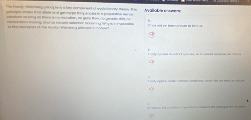 The Hardy--Weinberg principle is a key component of evolutionary theory. This
principle states that allele and genotype frequencies in a population remain Availlable answers:
constant as long as there is no mutation, no gene flow, no genetic drift, no A.
nonrandom malling, and no natural selection occurring. Why is it impossible
to find examples of the Hardy-Weinberg principle in nature? it has not yet been proven to be true.
It only applies to extinct species, so it connot be tested in nature
it only opplies under certain conditions, which do not exist in nature
D
in nature, the conditions requzed to observe the principle io not exs,