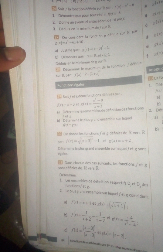 [-4;3]; D [-2;3] C  7,2
2 Soit/ la fonction défnie sur R par : f(x)=x^2-6. a g(x)=
1. Démontre que pour tout réel x, f(x)≥ -6. d g(x)=
2. Donne un éventuel antécédent de − 6 par /. g(x)=
3. Déduis-en le minimum de ∫ sur R.
d
On considère la fonction g défnie sur R par: g(x)
d
g(x)=x^2-6x+10.
a) Justiñe que : g(x)=(x-3)^2+1. d g(x)
b) Démontre que : forall x∈ R,g(x)≥ 1. g(x). 0
Déduis-en le minimum de g sur R.
 Détermine le maximum de la fonction /dénnie
sur R, par : f(x)=2-(1+x)^2. Image 
33 La fo
Fonctions égales 1. Dét
f(x)
Soit / et g deux fonctions défnies par :
a)
f(x)=x-3 et g(x)= (x^2-9)/x+3 .
b)
a) Détermine les ensembles de définition des fonctions 2. Dét
fet g.
b) Détermine le plus grand ensemble sur lequel a) l
f(x)=g(x)
€ On donne les fonctions fet g définies de R vers R b)
par : f(x)=sqrt((x+3)^2)-1 et g(x)=x+2.
Détermine le plus grand ensemble sur lequel fet g sont
égales.
= Dans chacun des cas suivants, les fonctions ∫et g
sont défnies de R vers R.
Détermine :
1. Les ensembles de défnition respectifs D et D_x des
fonctions fet g.
2. Le plus grand ensemble sur lequel fet g coïncident.
a) f(x)=x+1 et g(x)=(sqrt(x+1))^2.
b) f(x)= 1/x+2 - 1/x-2  et g(x)= (-4)/x^2-4 
c) f(x)=frac (x-3)^2|x-3| et g(x)=|x-3|
84  Mon livre de mathématiques 2^(th)C-1 Mes séances d'exerris