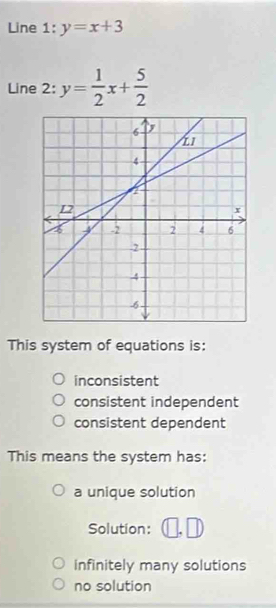 Line 1 l:y=x+3
Line 2: y= 1/2 x+ 5/2 
This system of equations is:
inconsistent
consistent independent
consistent dependent
This means the system has:
a unique solution
Solution:
infinitely many solutions
no solution