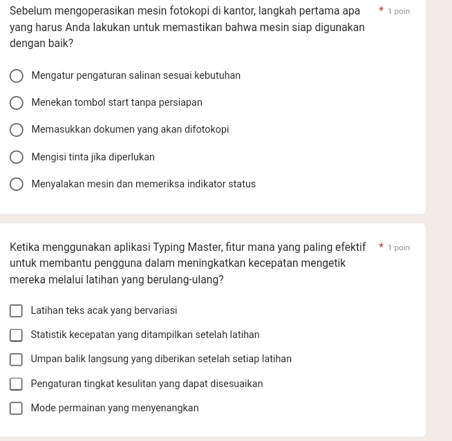 Sebelum mengoperasikan mesin fotokopi di kantor, langkah pertama apa 1 poin
yang harus Anda lakukan untuk memastikan bahwa mesin siap digunakan
dengan baik?
Mengatur pengaturan salinan sesuai kebutuhan
Menekan tombol start tanpa persiapan
Memasukkan dokumen yang akan difotokopi
Mengisi tinta jika diperlukan
Menyalakan mesin dan memeriksa indikator status
Ketika menggunakan aplikasi Typing Master, fitur mana yang paling efektif 1 poin
untuk membantu pengguna dalam meningkatkan kecepatan mengetik
mereka melalui latihan yang berulang-ulang?
Latihan teks acak yang bervariasi
Statistik kecepatan yang ditampilkan setelah latihan
Umpan balik langsung yang diberikan setelah setiap latihan
Pengaturan tingkat kesulitan yang dapat disesuaikan
Mode permainan yang menyenangkan