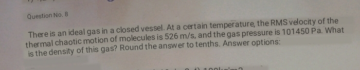 Question No. 8 
There is an ideal gas in a closed vessel. At a certain temperature, the RMS velocity of the 
thermal chaotic motion of molecules is 526 m/s, and the gas pressure is 101450 Pa. What 
is the density of this gas? Round the answer to tenths. Answer options: