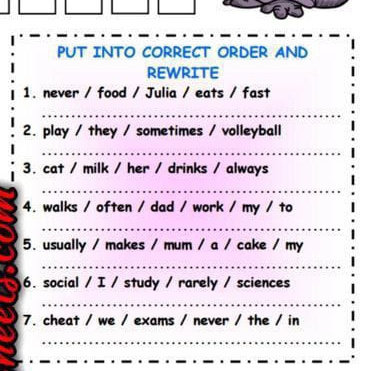 PUT INTO CORRECT ORDER AND 
REWRITE 
1. never / food / Julia / eats / fast 
2. play / they / sometimes / volleyball 
3. cat / milk / her / drinks / always 
4. walks / often / dad / work / my / to 
5. usually / makes / mum / a / cake / my 
6. social / I / study / rarely / sciences 
7. cheat / we / exams / never / the / in