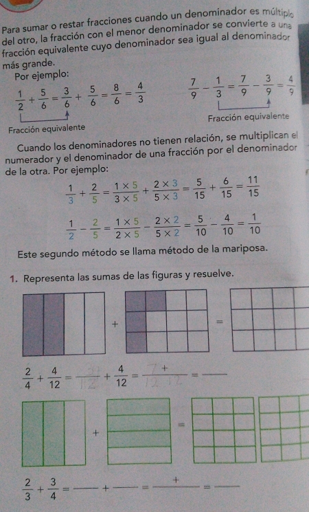 Para sumar o restar fracciones cuando un denominador es múltipi 
del otro, la fracción con el menor denominador se convierte a una 
fracción equivalente cuyo denominador sea igual al denominador 
más grande. 
Por ejemplo:
 1/2 + 5/6 = 3/6 + 5/6 = 8/6 = 4/3   7/9 - 1/3 = 7/9 - 3/9 = 4/9 
Fracción equivalente Fracción equivalente 
Cuando los denominadores no tienen relación, se multiplican e 
numerador y el denominador de una fracción por el denominador 
de la otra. Por ejemplo:
 1/3 + 2/5 = (1* 5)/3* 5 + (2* 3)/5* 3 = 5/15 + 6/15 = 11/15 
 1/2 - 2/5 = (1* 5)/2* 5 - (2* 2)/5* 2 = 5/10 - 4/10 = 1/10 
Este segundo método se llama método de la mariposa. 
1. Representa las sumas de las figuras y resuelve. 
=
 2/4 + 4/12 =frac + 4/12 =  (7+)/12-12 = _ 
= 
+
 2/3 + 3/4 = _ overline  .- + _ - -=frac += _