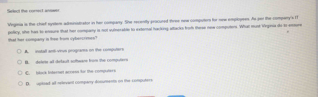 Select the correct answer.
Virginia is the chief system administrator in her company. She recently procured three new computers for new employees. As per the company's IT
policy, she has to ensure that her company is not vulnerable to external hacking attacks from these new computers. What must Virginia do to ensure
that her company is free from cybercrimes?
A. install anti-virus programs on the computers
B. delete all default software from the computers
C. block Internet access for the computers
D. upload all relevant company documents on the computers