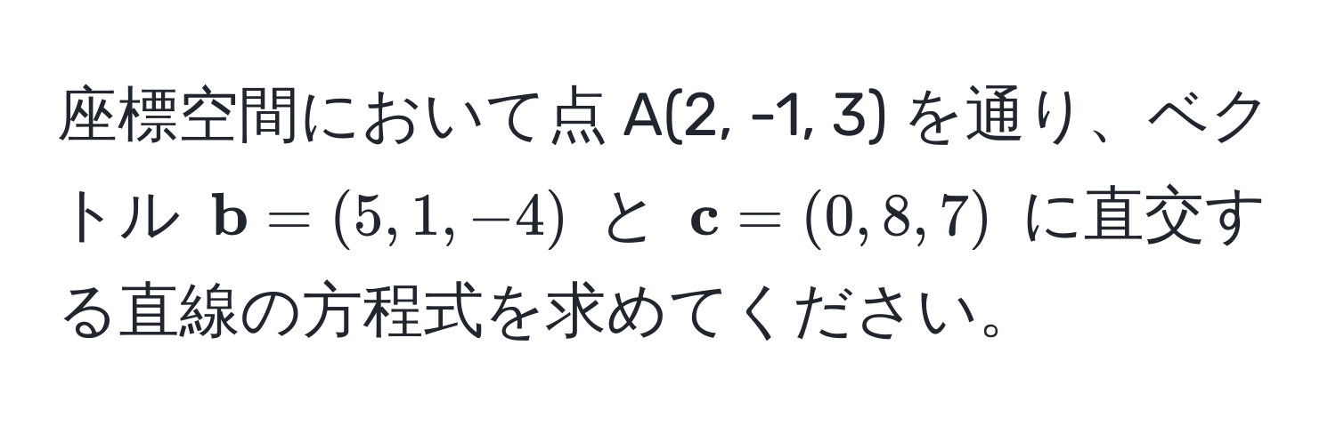 座標空間において点 A(2, -1, 3) を通り、ベクトル $ b=(5, 1, -4)$ と $ c=(0, 8, 7)$ に直交する直線の方程式を求めてください。