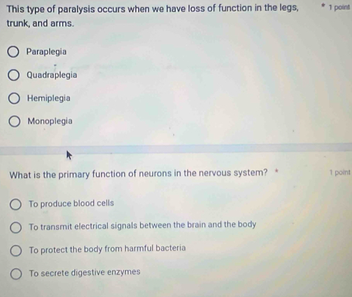 This type of paralysis occurs when we have loss of function in the legs, 1 point
trunk, and arms.
Paraplegia
Quadraplegia
Hemiplegia
Monoplegia
What is the primary function of neurons in the nervous system? * 1 point
To produce blood cells
To transmit electrical signals between the brain and the body
To protect the body from harmful bacteria
To secrete digestive enzymes