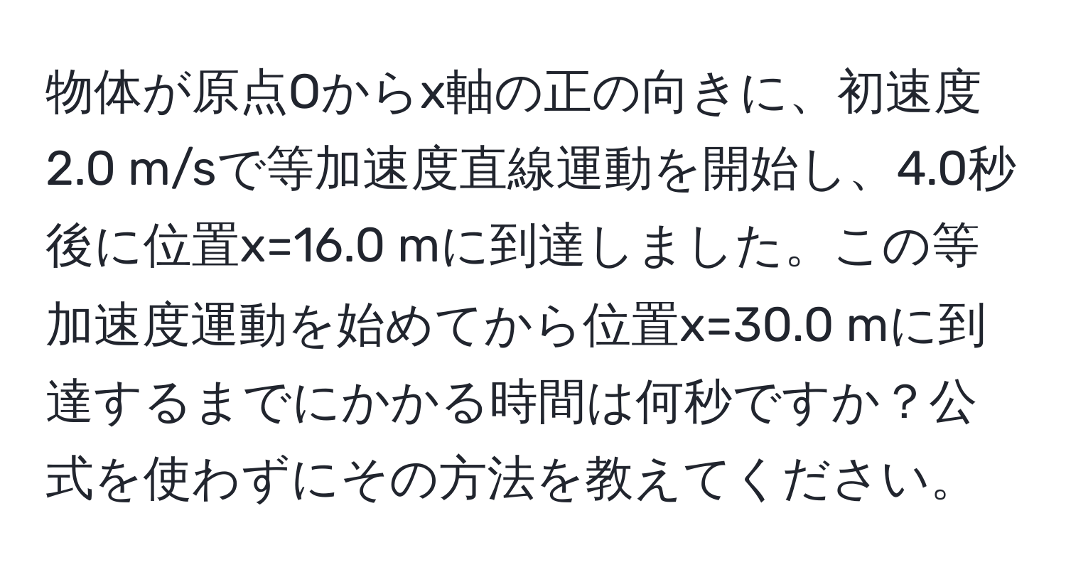 物体が原点Oからx軸の正の向きに、初速度2.0 m/sで等加速度直線運動を開始し、4.0秒後に位置x=16.0 mに到達しました。この等加速度運動を始めてから位置x=30.0 mに到達するまでにかかる時間は何秒ですか？公式を使わずにその方法を教えてください。