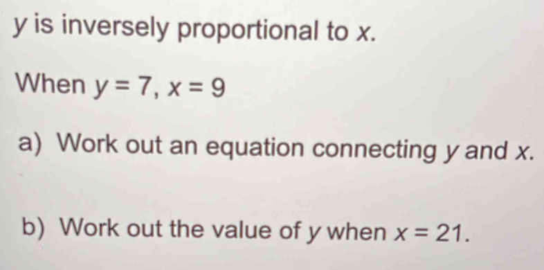 y is inversely proportional to x. 
When y=7, x=9
a) Work out an equation connecting y and x. 
b) Work out the value of y when x=21.