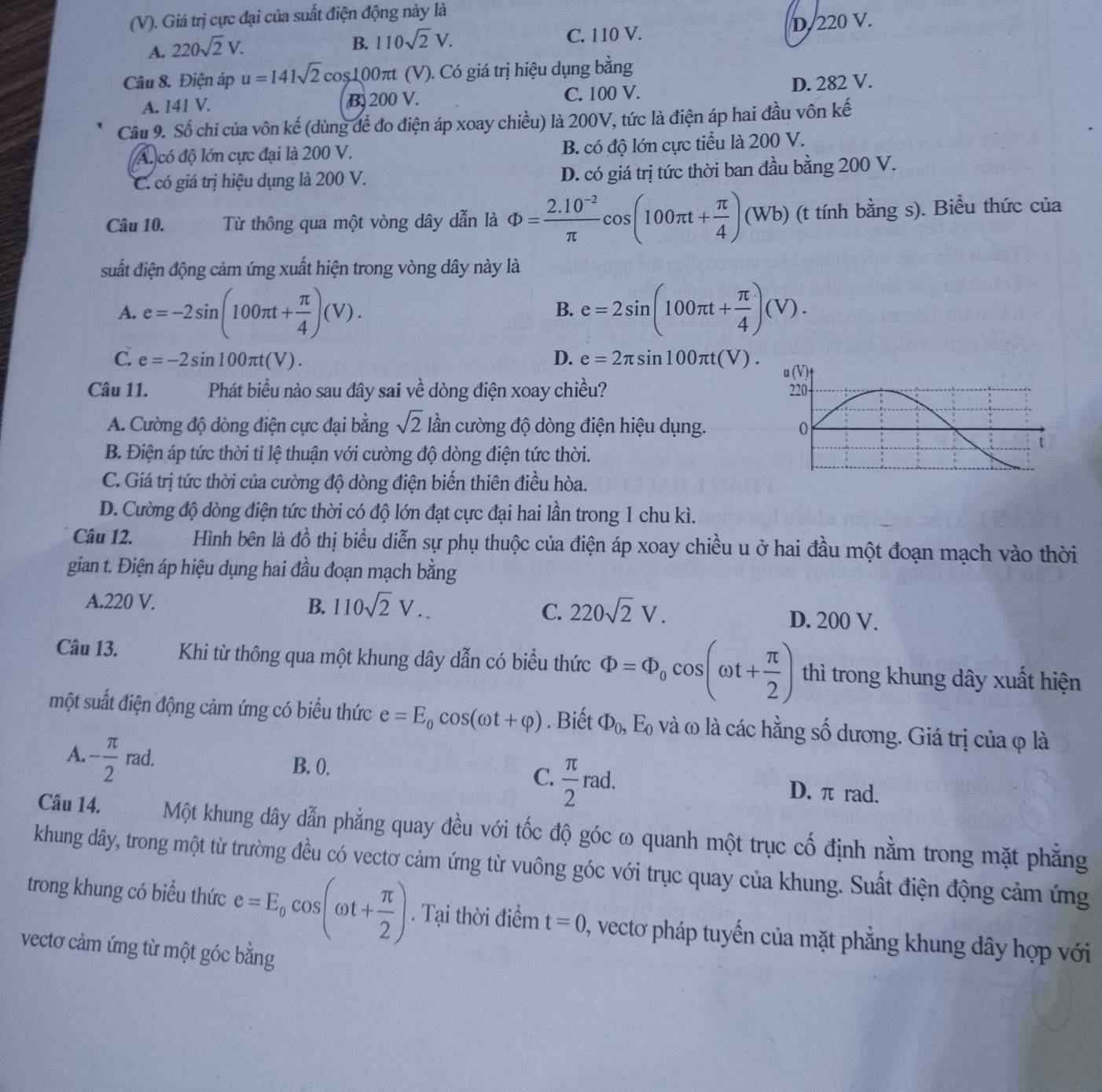Giá trị cực đại của suất điện động này là
A. 220sqrt(2)V.
B. 110sqrt(2)V. D.220 V.
C. 110 V.
Câu 8. Điện áp u=141sqrt(2)cos 100π t ( (V). Có giá trị hiệu dụng bằng
A. 141 V. B. 200 V. C. 100 V. D. 282 V.
Câu 9. Số chi của vôn kế (dùng để đo điện áp xoay chiều) là 200V, tức là điện áp hai đầu vôn kế
A. có độ lớn cực đại là 200 V. B. có độ lớn cực tiểu là 200 V.
C. có giá trị hiệu dụng là 200 V. D. có giá trị tức thời ban đầu bằng 200 V.
Câu 10. Từ thông qua một vòng dây dẫn là Phi = (2.10^(-2))/π  cos (100π t+ π /4 )(Wb) (t tính bằng s). Biểu thức của
suất điện động cảm ứng xuất hiện trong vòng dây này là
A. e=-2sin (100π t+ π /4 )(V). e=2sin (100π t+ π /4 )(V).
B.
C. e=-2sin 100π t(V). D. e=2π sin 100π t(V).
Câu 11. Phát biểu nào sau đây sai về dòng điện xoay chiều?
A. Cường độ dòng điện cực đại bằng sqrt(2) lần cường độ dòng điện hiệu dụng.
B. Điện áp tức thời tỉ lệ thuận với cường độ dòng điện tức thời.
C. Giá trị tức thời của cường độ dòng điện biến thiên điều hòa.
D. Cường độ dòng điện tức thời có độ lớn đạt cực đại hai lần trong 1 chu kì.
Câu 12. Hình bên là dhat o thị biểu diễn sự phụ thuộc của điện áp xoay chiều u ở hai đầu một đoạn mạch vào thời
gian t. Điện áp hiệu dụng hai đầu đoạn mạch bằng
C.
A.220 V. B. 110sqrt(2)V... 220sqrt(2)V. D. 200 V.
Câu 13. Khi từ thông qua một khung dây dẫn có biểu thức Phi =Phi _0cos (omega t+ π /2 ) thì trong khung dây xuất hiện
một suất điện động cảm ứng có biểu thức e=E_0cos (omega t+varphi ). Biết Phi _0,E_0 và ω là các hằng số dương. Giá trị của φ là
A. - π /2 rad.
C.  π /2 rad.
B. 0. D. π rad.
Câu 14. Một khung dây dẫn phẳng quay đều với tốc độ góc ω quanh một trục cố định nằm trong mặt phẳng
khung dây, trong một từ trường đều có vectơ cảm ứng từ vuông góc với trục quay của khung. Suất điện động cảm ứng
trong khung có biểu thức e=E_0cos (omega t+ π /2 ). Tại thời điểm t=0 2, vectơ pháp tuyến của mặt phẳng khung dây hợp với
vectơ cảm ứng từ một góc bằng
