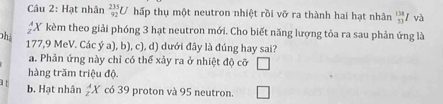 Hạt nhân _(92)^(235)U hấp thụ một neutron nhiệt rồi vỡ ra thành hai hạt nhân _(53)^(138)I và
X kèm theo giải phóng 3 hạt neutron mới. Cho biết năng lượng tỏa ra sau phản ứng là
phả
177, 9 MeV. Các ý a), b), c), d) dưới đây là đúng hay sai?
a. Phản ứng này chỉ có thể xảy ra ở nhiệt độ cỡ □
hàng trăm triệu độ.
a t
b. Hạt nhân _Z^AX có 39 proton và 95 neutron. □