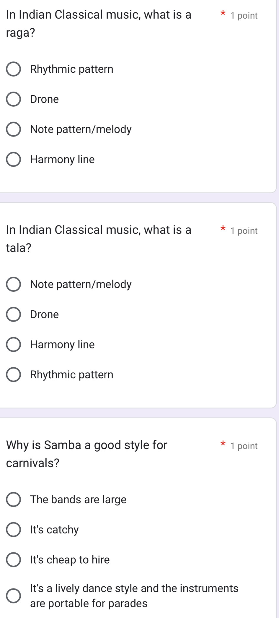 In Indian Classical music, what is a 1 point
raga?
Rhythmic pattern
Drone
Note pattern/melody
Harmony line
In Indian Classical music, what is a 1 point
tala?
Note pattern/melody
Drone
Harmony line
Rhythmic pattern
Why is Samba a good style for 1 point
carnivals?
The bands are large
It's catchy
It's cheap to hire
It's a lively dance style and the instruments
are portable for parades