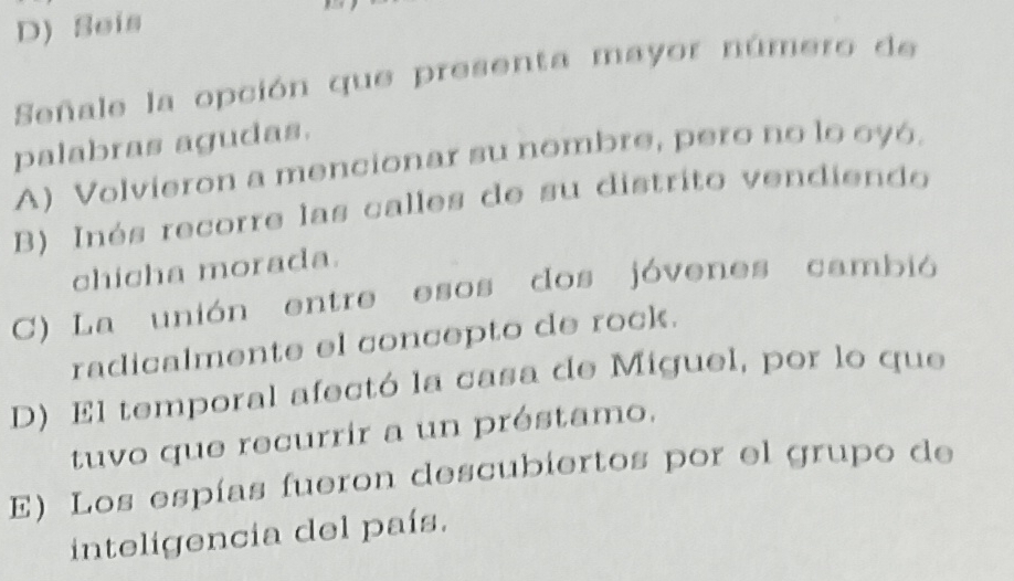 D) Seis
Señale la opción que presenta mayor número de
palabras agudas.
A) Volvieron a mencionar su nombre, pero no lo oyó.
B) Inés recorre las calles de su distrito vendiendo
chicha morada.
C) La unión entre esos dos jóvenes cambió
radicalmente el concepto de rock.
D) El temporal afectó la casa de Miguel, por lo que
tuvo que recurrir a un préstamo,
E) Los espías fueron descubiertos por el grupo de
inteligencia del país.