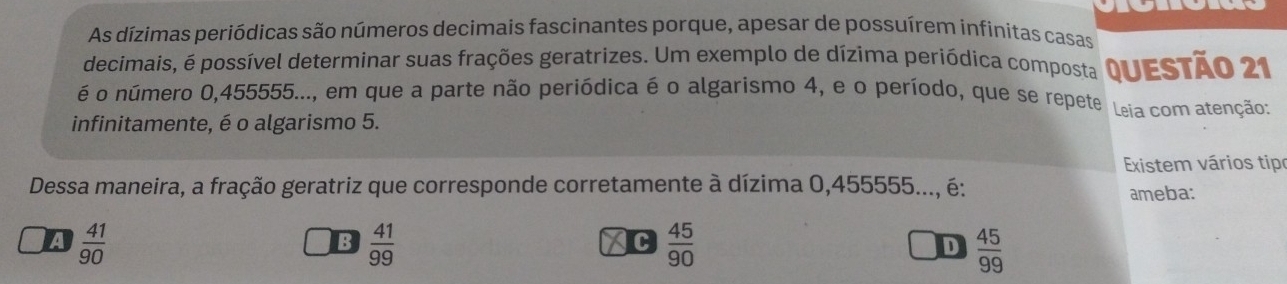 As dízimas periódicas são números decimais fascinantes porque, apesar de possuírem infinitas casas
decimais, é possível determinar suas frações geratrizes. Um exemplo de dízima periódica composta
é o número 0,455555..., em que a parte não periódica é o algarismo 4, e o período, que se repete QUESTÃo 21
infinitamente, é o algarismo 5. Leia com atenção:
Existem vários tipr
Dessa maneira, a fração geratriz que corresponde corretamente à dízima 0,455555..., é:
ameba:
A  41/90 
B  41/99 
XC  45/90   45/99 
D