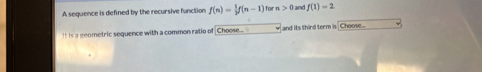 A sequence is defined by the recursive function f(n)= 1/2 f(n-1) for n>0 and f(1)=2. 
It is a geometric sequence with a common ratio of Choose... and its third term is Choose...