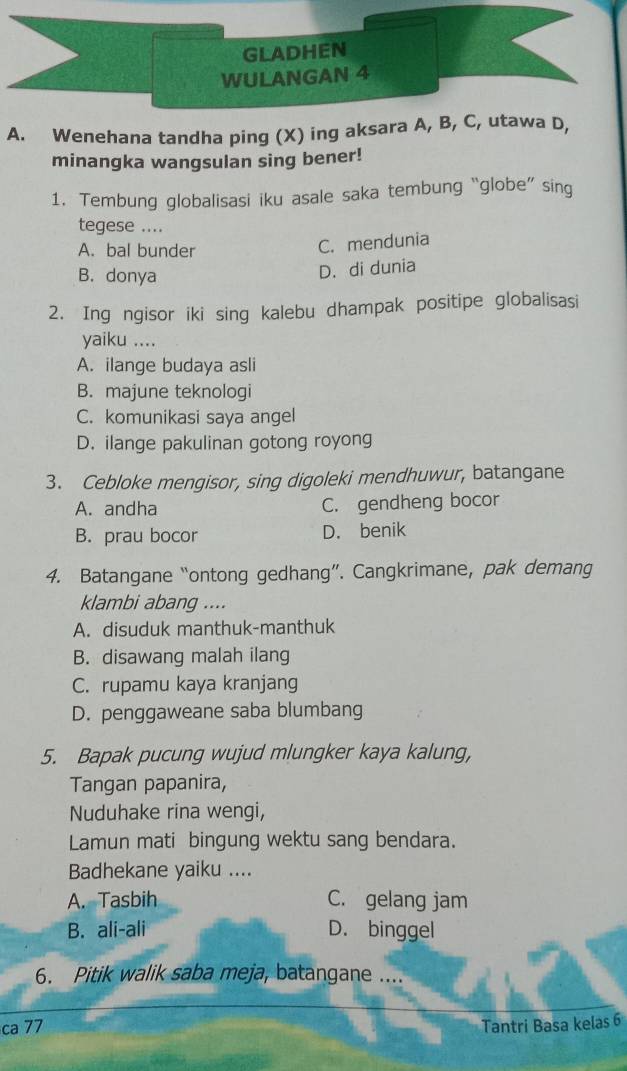 GLADHEN
WULANGAN 4
A. Wenehana tandha ping (X) ing aksara A, B, C, utawa D,
minangka wangsulan sing bener!
1. Tembung globalisasi iku asale saka tembung “globe” sing
tegese ....
A. bal bunder
C. mendunia
B. donya
D. di dunia
2. Ing ngisor iki sing kalebu dhampak positipe globalisasi
yaiku ....
A. ilange budaya asli
B. majune teknologi
C. komunikasi saya angel
D. ilange pakulinan gotong royong
3. Cebloke mengisor, sing digoleki mendhuwur, batangane
A. andha C. gendheng bocor
B. prau bocor D. benik
4. Batangane “ontong gedhang”. Cangkrimane, pak demang
klambi abang ....
A. disuduk manthuk-manthuk
B. disawang malah ilang
C. rupamu kaya kranjang
D. penggaweane saba blumbang
5. Bapak pucung wujud mlungker kaya kalung,
Tangan papanira,
Nuduhake rina wengi,
Lamun mati bingung wektu sang bendara.
Badhekane yaiku ....
A. Tasbih C. gelang jam
B. ali-ali D. binggel
6. Pitik walik saba meja, batangane ....
ca 77 Tantri Basa kelas 6