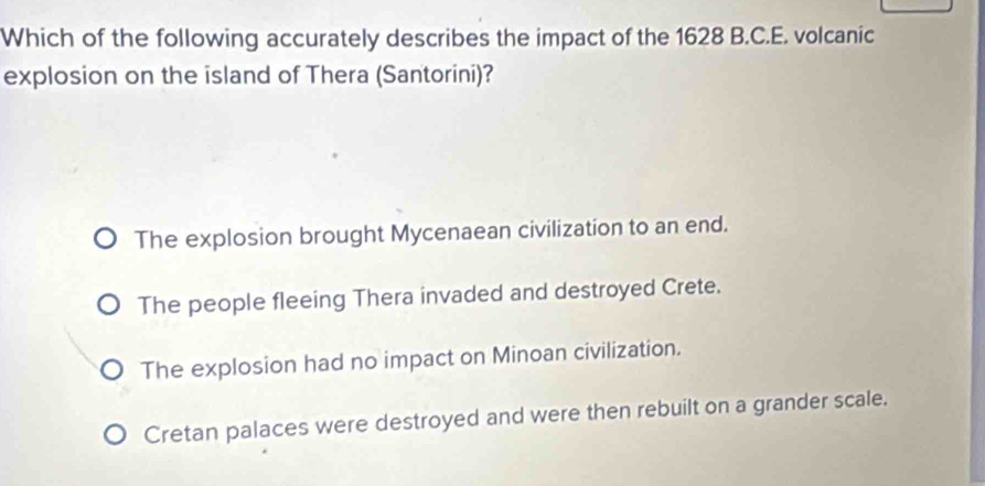 Which of the following accurately describes the impact of the 1628 B.C.E. volcanic
explosion on the island of Thera (Santorini)?
The explosion brought Mycenaean civilization to an end.
The people fleeing Thera invaded and destroyed Crete.
The explosion had no impact on Minoan civilization.
Cretan palaces were destroyed and were then rebuilt on a grander scale.