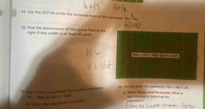 Use the GCF to write the factored form of the expression 18x+24y
12. Find the dimensions of the sports field at the 
right if the width is at least 60 yards. 
Area =240 : 40fw square yaeds
13. Your friend incorrectly factors the expression $4. You are given the expression 12x+18y+26
a. Make Sense and Persevere What is
15x- 20xy as 5x(3-4xy) the first step in factoring the 
4. Factor the expression correctly 
expression?