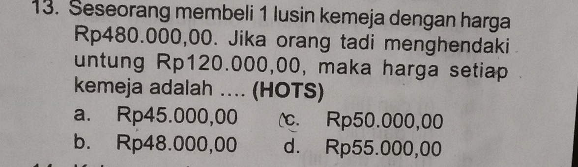 Seseorang membeli 1 lusin kemeja dengan harga
Rp480.000,00. Jika orang tadi menghendaki
untung Rp120.000,00, maka harga setiap
kemeja adalah .. (HOTS)
a. Rp45.000,00 (c. Rp50.000,00
b. Rp48.000,00 d. Rp55.000,00