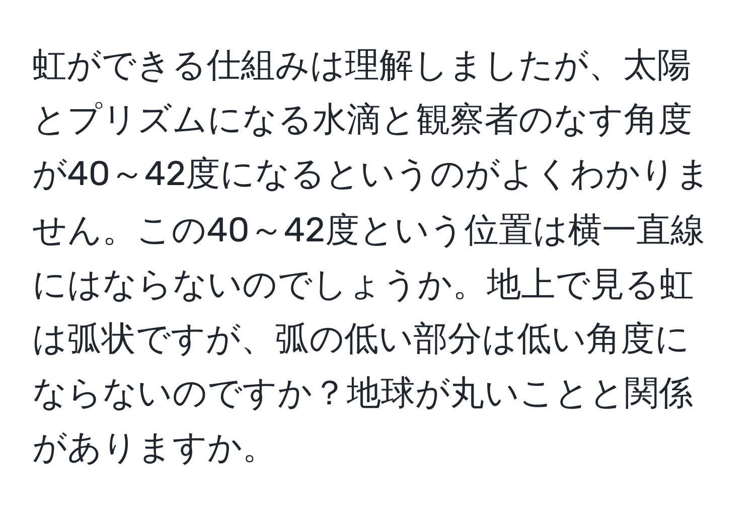 虹ができる仕組みは理解しましたが、太陽とプリズムになる水滴と観察者のなす角度が40～42度になるというのがよくわかりません。この40～42度という位置は横一直線にはならないのでしょうか。地上で見る虹は弧状ですが、弧の低い部分は低い角度にならないのですか？地球が丸いことと関係がありますか。