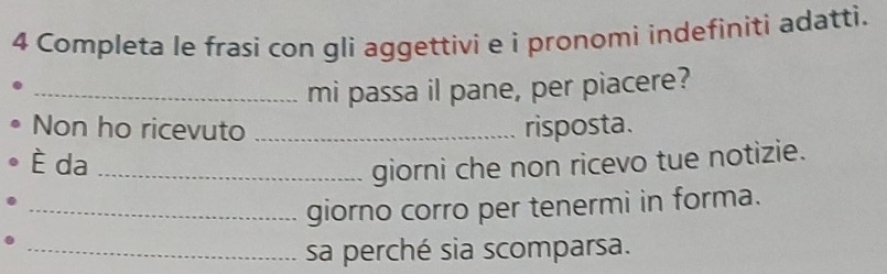 Completa le frasi con gli aggettivi e i pronomi indefiniti adatti. 
_mi passa il pane, per piacere? 
Non ho ricevuto _risposta. 
È da_ 
giorni che non ricevo tue notizie. 
_giorno corro per tenermi in forma. 
_sa perché sia scomparsa.