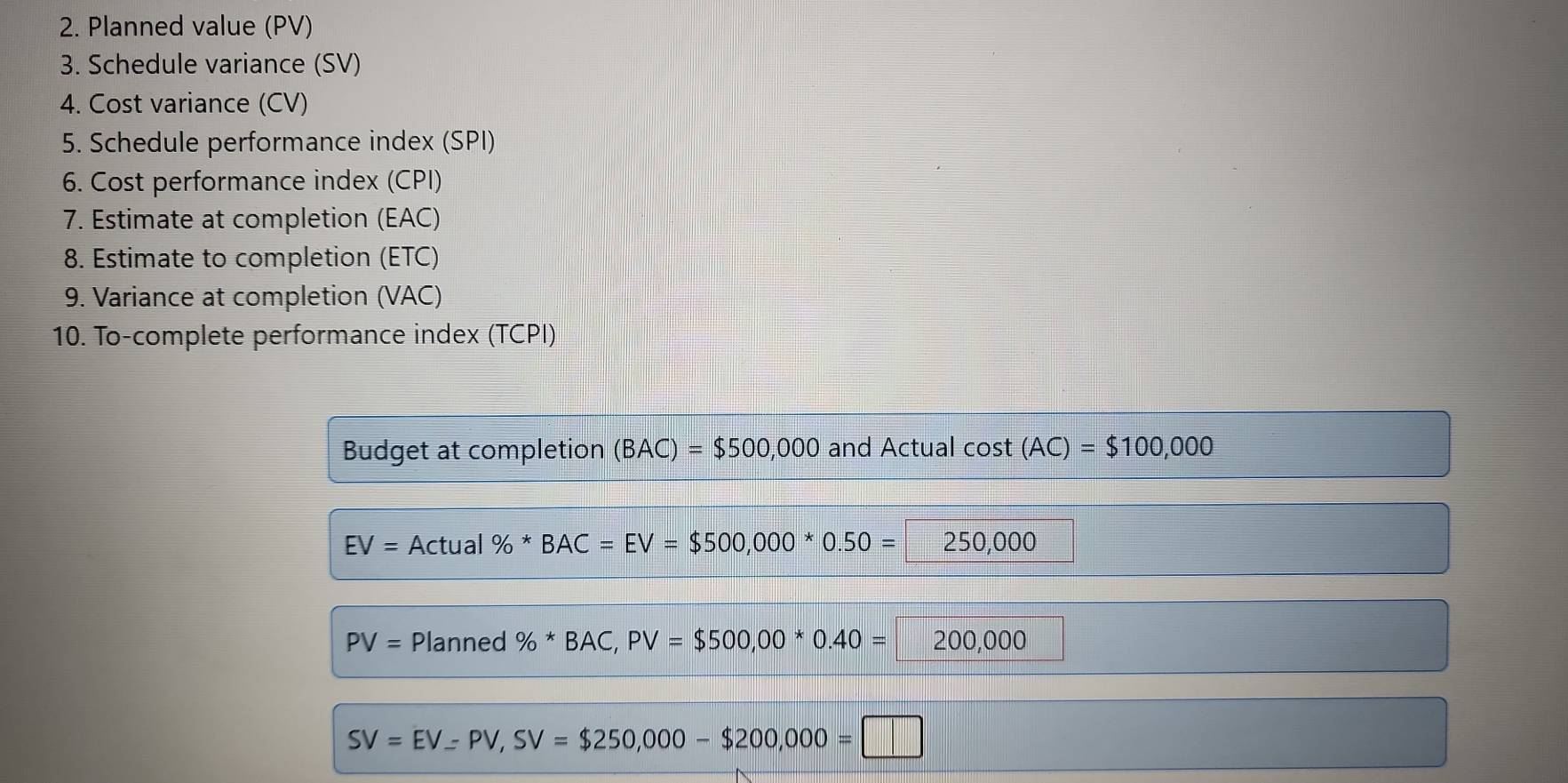 Planned value (PV) 
3. Schedule variance (SV) 
4. Cost variance (CV) 
5. Schedule performance index (SPI) 
6. Cost performance index (CPI) 
7. Estimate at completion (EAC) 
8. Estimate to completion (ETC) 
9. Variance at completion (VAC) 
10. To-complete performance index (TCPI) 
Budget at completion (BAC)=$500,000 and Actual cos t(AC)=$100,000
EV= Actu al % *BAC=EV=$500,000*0.50=250,000
PV= Planned % *BAC, PV=$500,00*0.40=200,000
SV=EV=PV, SV=$250,000-$200,000=□