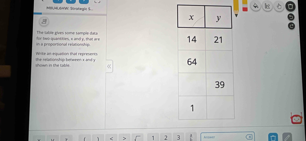 M8U4L6HW: Strategic S... 
I 5 
The table gives some sample data 
for two quantities, x and y, that are 
in a proportional relationship. 
Write an equation that represents 
the relationship between x and y
shown in the table. 
` 7  < > 1 2 3  a/b  Answer