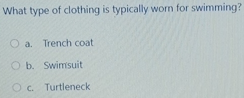 What type of clothing is typically worn for swimming?
a. Trench coat
b. Swimsuit
c. Turtleneck