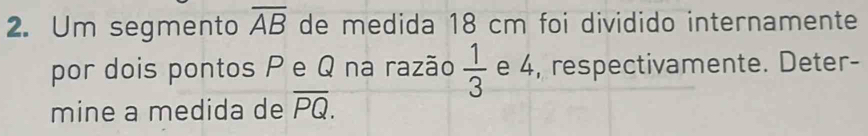 Um segmento overline AB de medida 18 cm foi dividido internamente 
por dois pontos P e Q na razão  1/3  e 4, respectivamente. Deter- 
mine a medida de overline PQ.