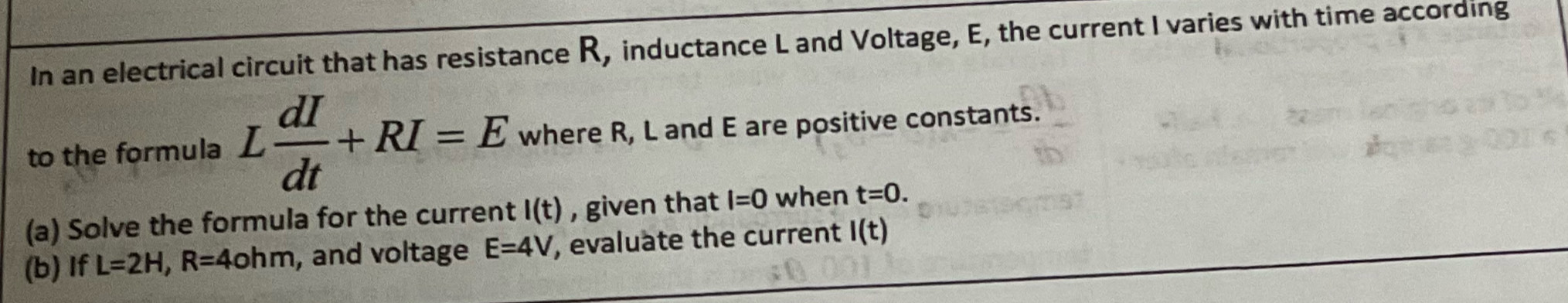 In an electrical circuit that has resistance R, inductance L and Voltage, E, the current I varies with time according 
to the formula L dI/dt +RI=E where R, L and E are positive constants. 
(a) Solve the formula for the current I(t) , given that l=0 when t=0. 
(b) If L=2H, R=4ohm , and voltage E=4V , evaluate the current I(t)